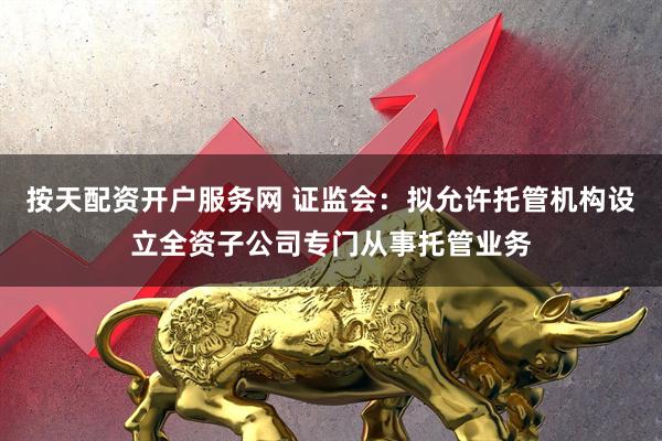 按天配资开户服务网 证监会：拟允许托管机构设立全资子公司专门从事托管业务