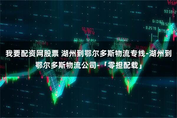 我要配资网股票 湖州到鄂尔多斯物流专线-湖州到鄂尔多斯物流公司-「零担配载」