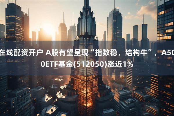 在线配资开户 A股有望呈现“指数稳，结构牛”，A500ETF基金(512050)涨近1%