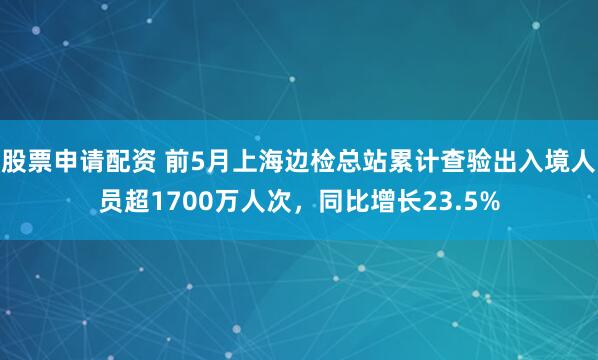 股票申请配资 前5月上海边检总站累计查验出入境人员超1700万人次，同比增长23.5%