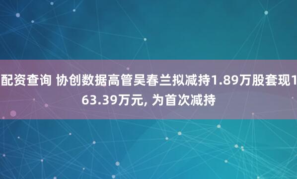 配资查询 协创数据高管吴春兰拟减持1.89万股套现163.39万元, 为首次减持