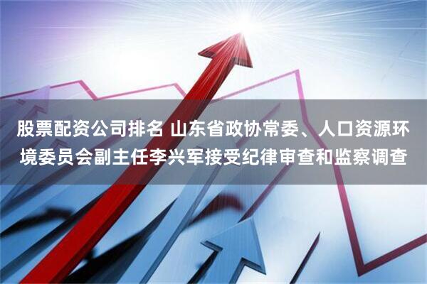 股票配资公司排名 山东省政协常委、人口资源环境委员会副主任李兴军接受纪律审查和监察调查