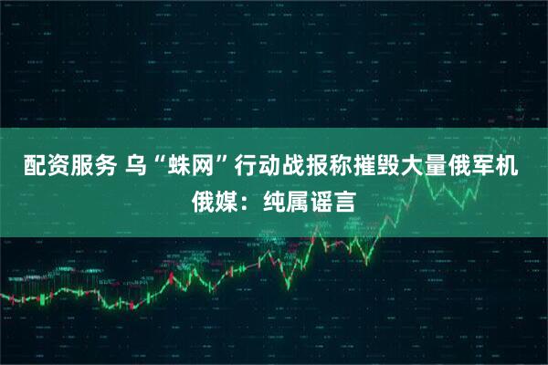 配资服务 乌“蛛网”行动战报称摧毁大量俄军机 俄媒：纯属谣言