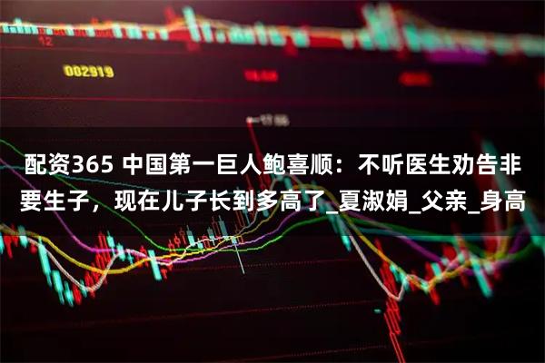 配资365 中国第一巨人鲍喜顺：不听医生劝告非要生子，现在儿子长到多高了_夏淑娟_父亲_身高