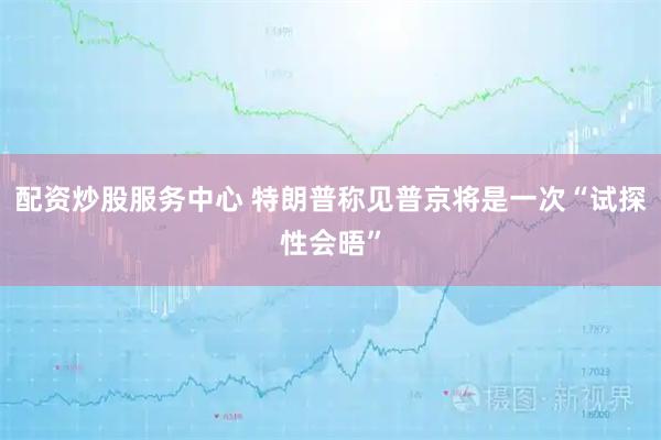 配资炒股服务中心 特朗普称见普京将是一次“试探性会晤”