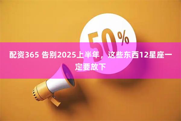 配资365 告别2025上半年，这些东西12星座一定要放下