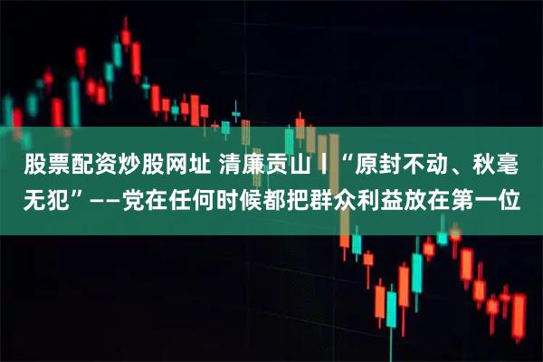 股票配资炒股网址 清廉贡山丨“原封不动、秋毫无犯”——党在任何时候都把群众利益放在第一位